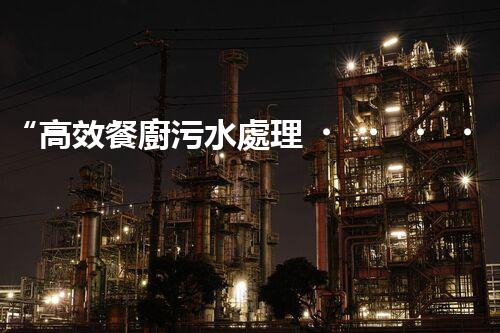 “高效餐廚污水處理，綠色環(huán)保新篇章”
